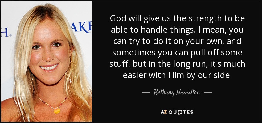 God will give us the strength to be able to handle things. I mean, you can try to do it on your own, and sometimes you can pull off some stuff, but in the long run, it's much easier with Him by our side. - Bethany Hamilton