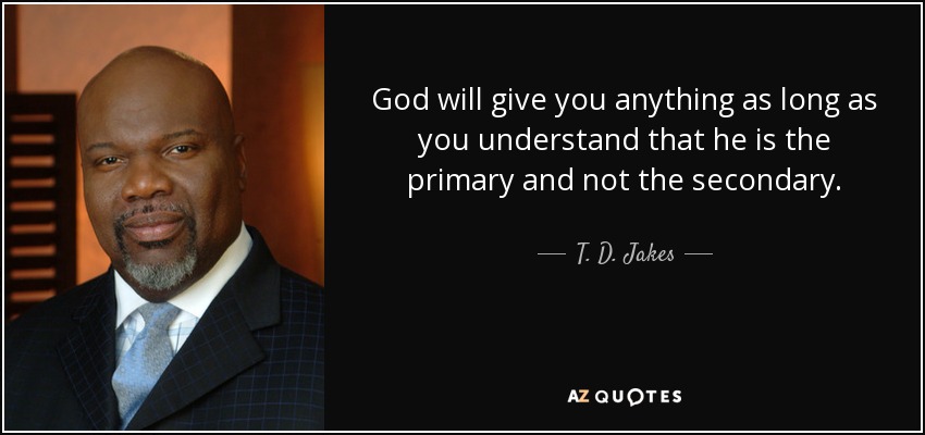 God will give you anything as long as you understand that he is the primary and not the secondary. - T. D. Jakes