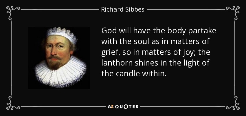 God will have the body partake with the soul-as in matters of grief, so in matters of joy; the lanthorn shines in the light of the candle within. - Richard Sibbes