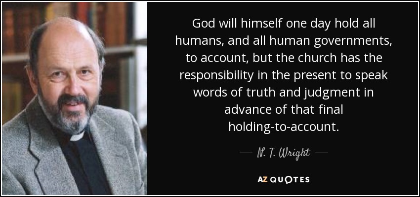 God will himself one day hold all humans, and all human governments, to account, but the church has the responsibility in the present to speak words of truth and judgment in advance of that final holding-to-account. - N. T. Wright