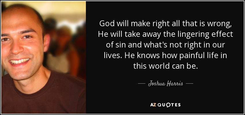 God will make right all that is wrong, He will take away the lingering effect of sin and what's not right in our lives. He knows how painful life in this world can be. - Joshua Harris