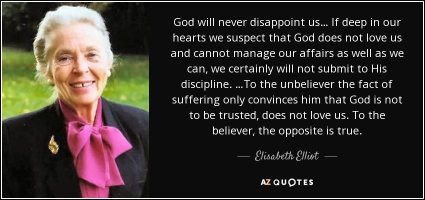 God will never disappoint us… If deep in our hearts we suspect that God does not love us and cannot manage our affairs as well as we can, we certainly will not submit to His discipline. …To the unbeliever the fact of suffering only convinces him that God is not to be trusted, does not love us. To the believer, the opposite is true. - Elisabeth Elliot