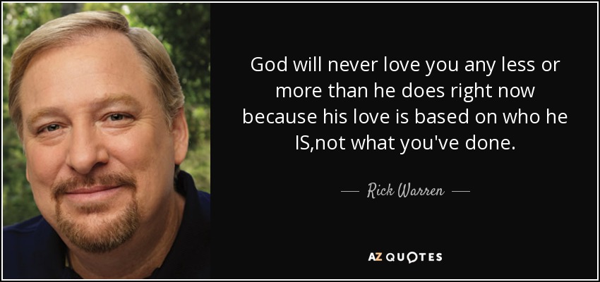 God will never love you any less or more than he does right now because his love is based on who he IS,not what you've done. - Rick Warren
