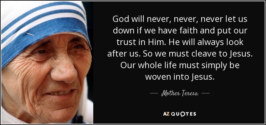 God will never, never, never let us down if we have faith and put our trust in Him. He will always look after us. So we must cleave to Jesus. Our whole life must simply be woven into Jesus. - Mother Teresa