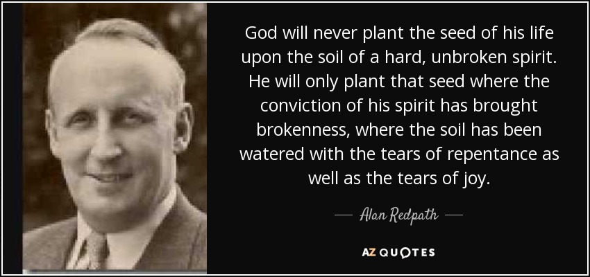 God will never plant the seed of his life upon the soil of a hard, unbroken spirit. He will only plant that seed where the conviction of his spirit has brought brokenness, where the soil has been watered with the tears of repentance as well as the tears of joy. - Alan Redpath