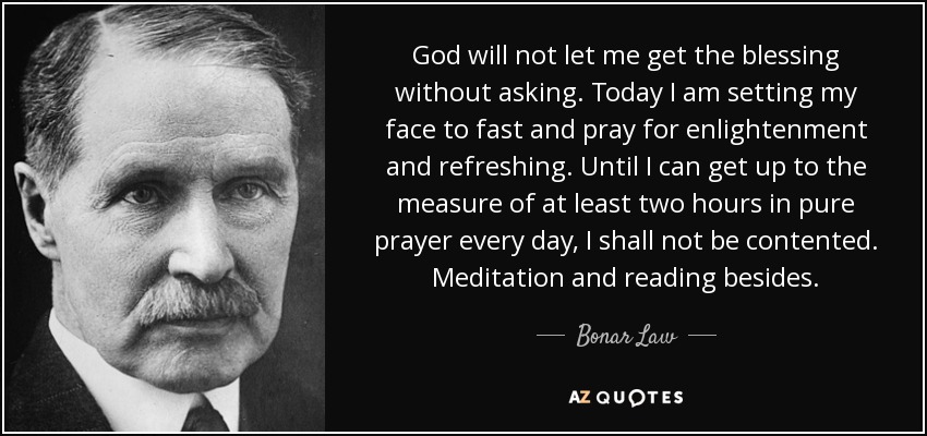 God will not let me get the blessing without asking. Today I am setting my face to fast and pray for enlightenment and refreshing. Until I can get up to the measure of at least two hours in pure prayer every day, I shall not be contented. Meditation and reading besides. - Bonar Law