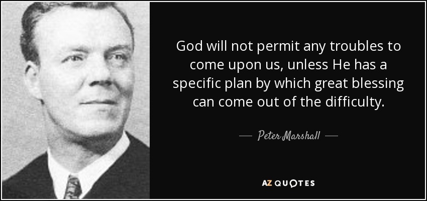 God will not permit any troubles to come upon us, unless He has a specific plan by which great blessing can come out of the difficulty. - Peter Marshall