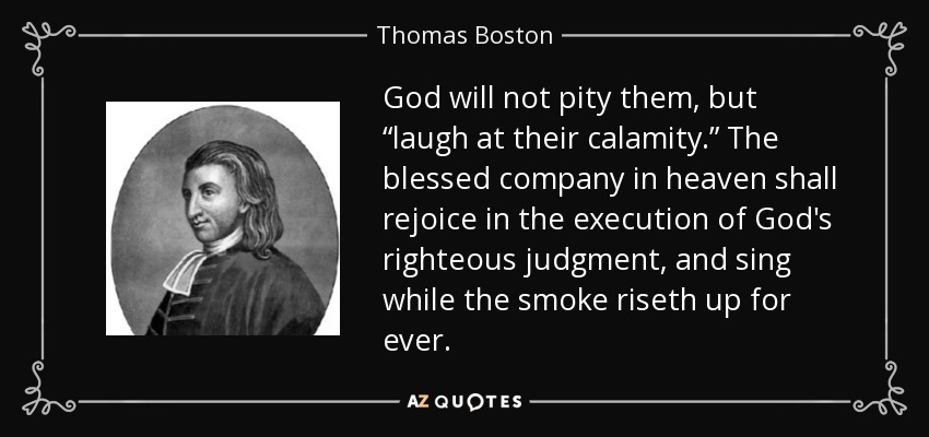 God will not pity them, but “laugh at their calamity.” The blessed company in heaven shall rejoice in the execution of God's righteous judgment, and sing while the smoke riseth up for ever. - Thomas Boston