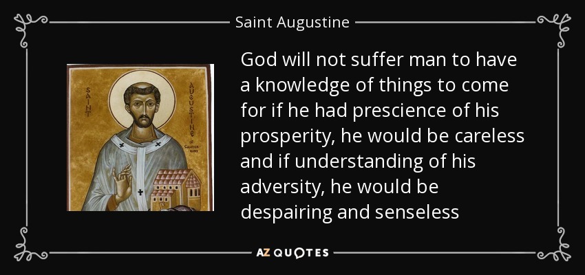 God will not suffer man to have a knowledge of things to come for if he had prescience of his prosperity, he would be careless and if understanding of his adversity, he would be despairing and senseless - Saint Augustine
