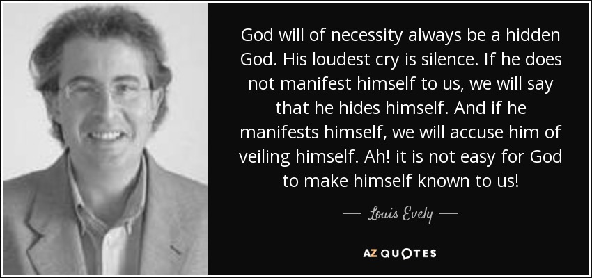 God will of necessity always be a hidden God. His loudest cry is silence. If he does not manifest himself to us, we will say that he hides himself. And if he manifests himself, we will accuse him of veiling himself. Ah! it is not easy for God to make himself known to us! - Louis Evely