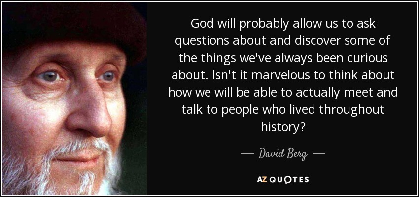 God will probably allow us to ask questions about and discover some of the things we've always been curious about. Isn't it marvelous to think about how we will be able to actually meet and talk to people who lived throughout history? - David Berg