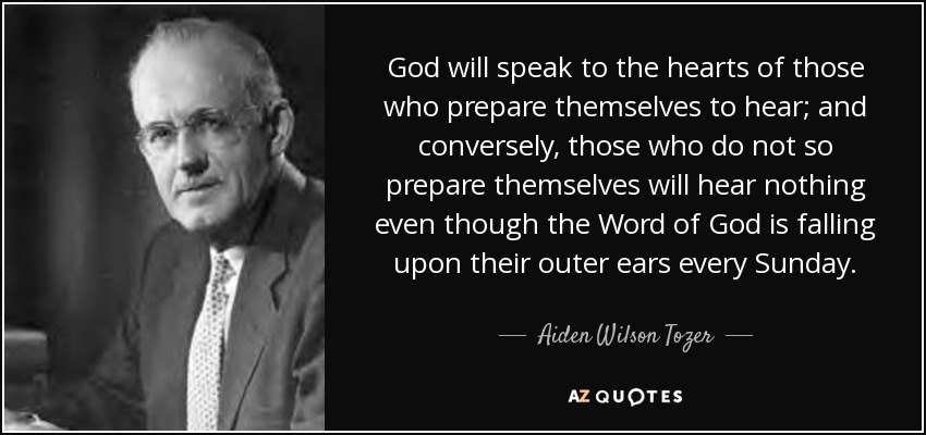 God will speak to the hearts of those who prepare themselves to hear; and conversely, those who do not so prepare themselves will hear nothing even though the Word of God is falling upon their outer ears every Sunday. - Aiden Wilson Tozer