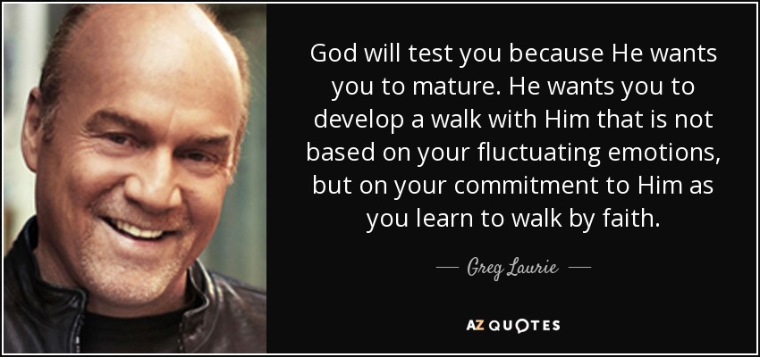 God will test you because He wants you to mature. He wants you to develop a walk with Him that is not based on your fluctuating emotions, but on your commitment to Him as you learn to walk by faith. - Greg Laurie