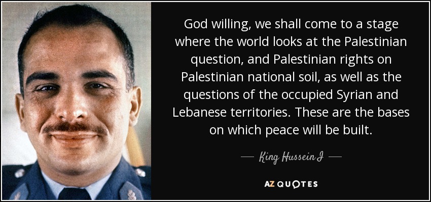 God willing, we shall come to a stage where the world looks at the Palestinian question, and Palestinian rights on Palestinian national soil, as well as the questions of the occupied Syrian and Lebanese territories. These are the bases on which peace will be built. - King Hussein I