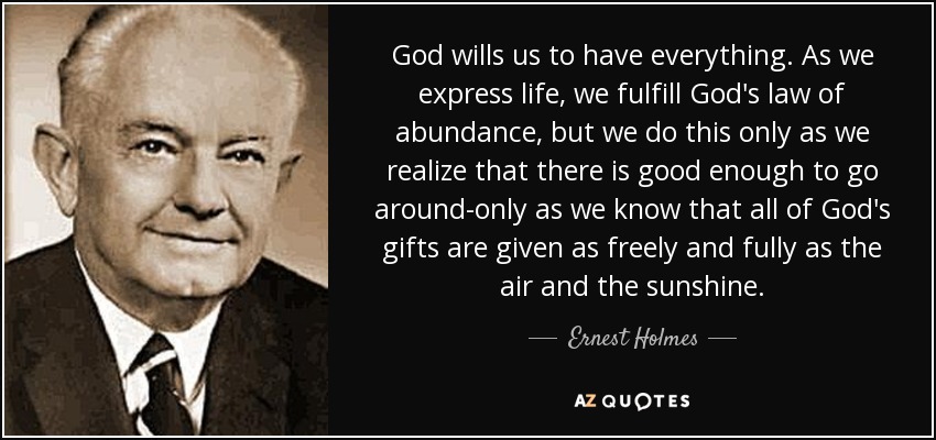 God wills us to have everything. As we express life, we fulfill God's law of abundance, but we do this only as we realize that there is good enough to go around-only as we know that all of God's gifts are given as freely and fully as the air and the sunshine. - Ernest Holmes