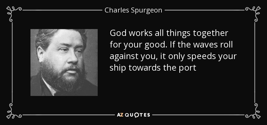 God works all things together for your good. If the waves roll against you, it only speeds your ship towards the port - Charles Spurgeon