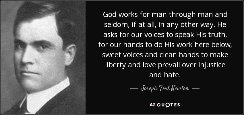 God works for man through man and seldom, if at all, in any other way. He asks for our voices to speak His truth, for our hands to do His work here below, sweet voices and clean hands to make liberty and love prevail over injustice and hate. - Joseph Fort Newton