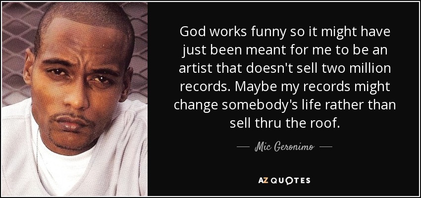 God works funny so it might have just been meant for me to be an artist that doesn't sell two million records. Maybe my records might change somebody's life rather than sell thru the roof. - Mic Geronimo