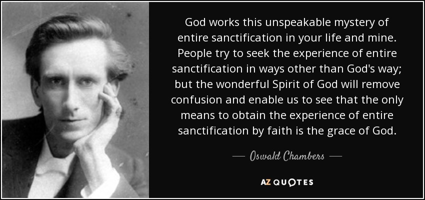 God works this unspeakable mystery of entire sanctification in your life and mine. People try to seek the experience of entire sanctification in ways other than God's way; but the wonderful Spirit of God will remove confusion and enable us to see that the only means to obtain the experience of entire sanctification by faith is the grace of God. - Oswald Chambers