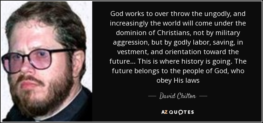 God works to over throw the ungodly, and increasingly the world will come under the dominion of Christians, not by military aggression, but by godly labor, saving, in vestment, and orientation toward the future... This is where history is going. The future belongs to the people of God, who obey His laws - David Chilton