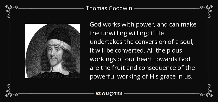 God works with power, and can make the unwilling willing; if He undertakes the conversion of a soul, it will be converted. All the pious workings of our heart towards God are the fruit and consequence of the powerful working of His grace in us. - Thomas Goodwin