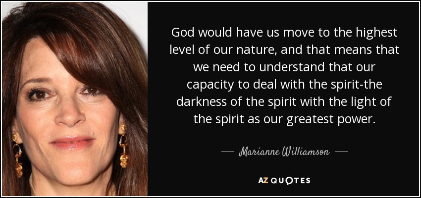 God would have us move to the highest level of our nature, and that means that we need to understand that our capacity to deal with the spirit-the darkness of the spirit with the light of the spirit as our greatest power. - Marianne Williamson