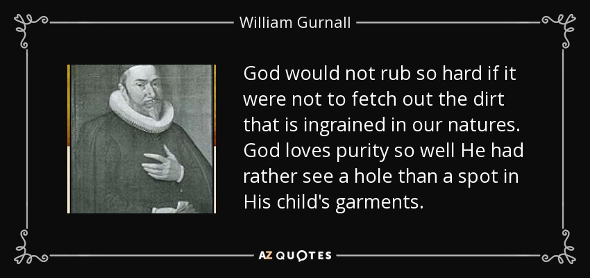 God would not rub so hard if it were not to fetch out the dirt that is ingrained in our natures. God loves purity so well He had rather see a hole than a spot in His child's garments. - William Gurnall