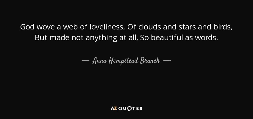 God wove a web of loveliness, Of clouds and stars and birds, But made not anything at all, So beautiful as words. - Anna Hempstead Branch