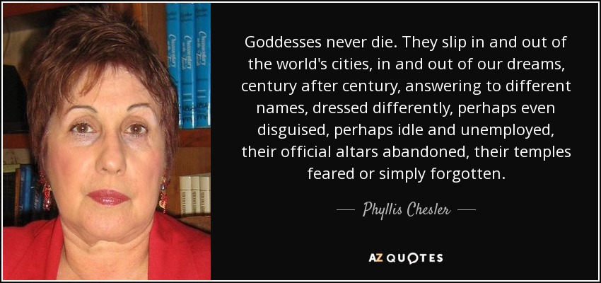 Goddesses never die. They slip in and out of the world's cities, in and out of our dreams, century after century, answering to different names, dressed differently, perhaps even disguised, perhaps idle and unemployed, their official altars abandoned, their temples feared or simply forgotten. - Phyllis Chesler