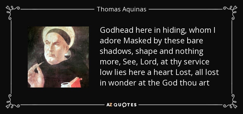Godhead here in hiding, whom I adore Masked by these bare shadows, shape and nothing more, See, Lord, at thy service low lies here a heart Lost, all lost in wonder at the God thou art - Thomas Aquinas