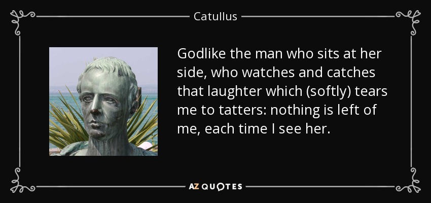 Godlike the man who sits at her side, who watches and catches that laughter which (softly) tears me to tatters: nothing is left of me, each time I see her. - Catullus