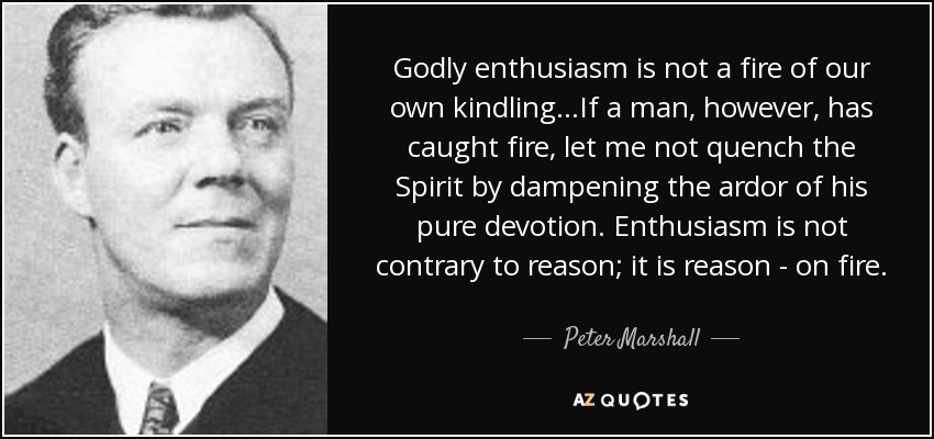 Godly enthusiasm is not a fire of our own kindling...If a man, however, has caught fire, let me not quench the Spirit by dampening the ardor of his pure devotion. Enthusiasm is not contrary to reason; it is reason - on fire. - Peter Marshall