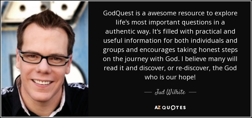 GodQuest is a awesome resource to explore life's most important questions in a authentic way. It's filled with practical and useful information for both individuals and groups and encourages taking honest steps on the journey with God. I believe many will read it and discover, or re-discover, the God who is our hope! - Jud Wilhite
