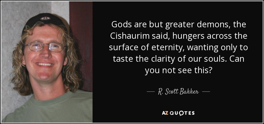 Gods are but greater demons, the Cishaurim said, hungers across the surface of eternity, wanting only to taste the clarity of our souls. Can you not see this? - R. Scott Bakker
