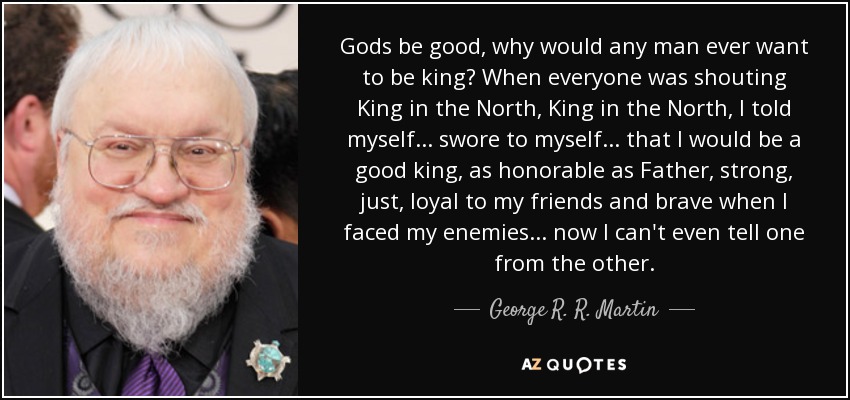 Gods be good, why would any man ever want to be king? When everyone was shouting King in the North, King in the North, I told myself ... swore to myself ... that I would be a good king, as honorable as Father, strong, just, loyal to my friends and brave when I faced my enemies ... now I can't even tell one from the other. - George R. R. Martin