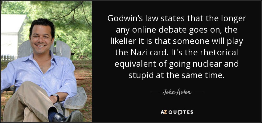 Godwin's law states that the longer any online debate goes on, the likelier it is that someone will play the Nazi card. It's the rhetorical equivalent of going nuclear and stupid at the same time. - John Avlon