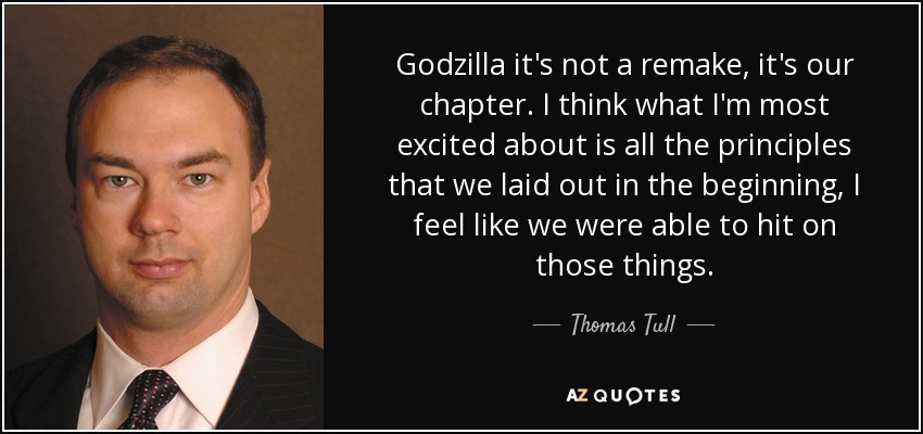 Godzilla it's not a remake, it's our chapter. I think what I'm most excited about is all the principles that we laid out in the beginning, I feel like we were able to hit on those things. - Thomas Tull