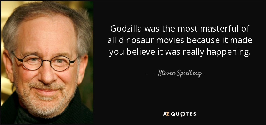 Godzilla was the most masterful of all dinosaur movies because it made you believe it was really happening. - Steven Spielberg