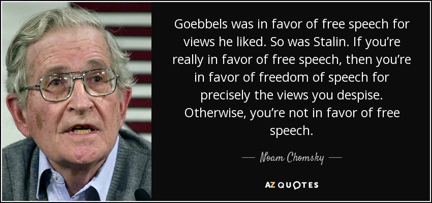 Goebbels was in favor of free speech for views he liked. So was Stalin. If you’re really in favor of free speech, then you’re in favor of freedom of speech for precisely the views you despise. Otherwise, you’re not in favor of free speech. - Noam Chomsky