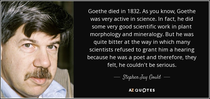 Goethe died in 1832. As you know, Goethe was very active in science. In fact, he did some very good scientific work in plant morphology and mineralogy. But he was quite bitter at the way in which many scientists refused to grant him a hearing because he was a poet and therefore, they felt, he couldn't be serious. - Stephen Jay Gould