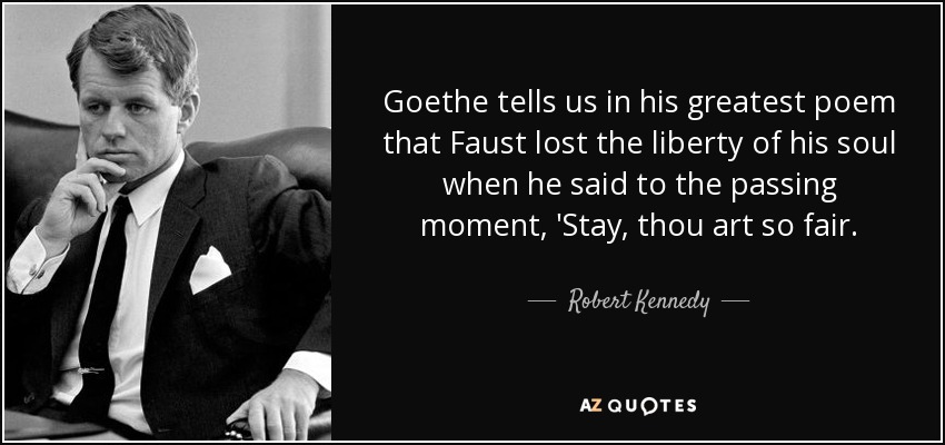 Goethe tells us in his greatest poem that Faust lost the liberty of his soul when he said to the passing moment, 'Stay, thou art so fair. - Robert Kennedy