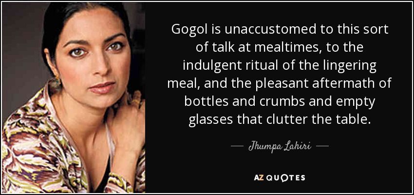 Gogol is unaccustomed to this sort of talk at mealtimes, to the indulgent ritual of the lingering meal, and the pleasant aftermath of bottles and crumbs and empty glasses that clutter the table. - Jhumpa Lahiri