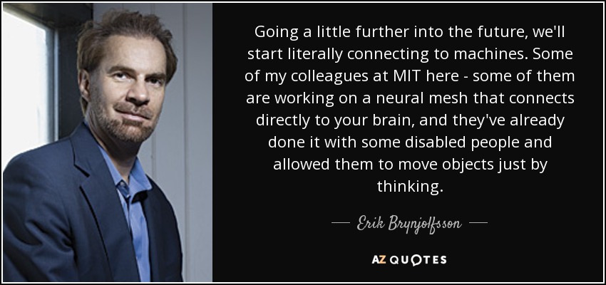 Going a little further into the future, we'll start literally connecting to machines. Some of my colleagues at MIT here - some of them are working on a neural mesh that connects directly to your brain, and they've already done it with some disabled people and allowed them to move objects just by thinking. - Erik Brynjolfsson