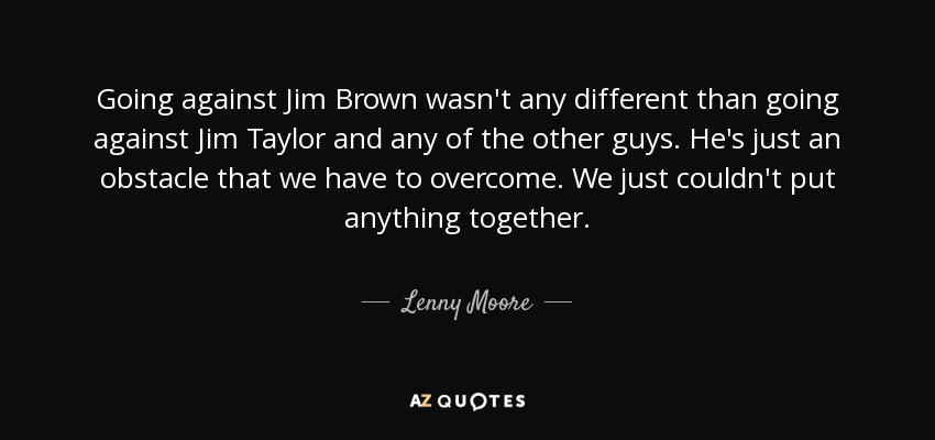 Going against Jim Brown wasn't any different than going against Jim Taylor and any of the other guys. He's just an obstacle that we have to overcome. We just couldn't put anything together. - Lenny Moore