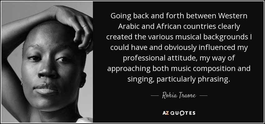 Going back and forth between Western Arabic and African countries clearly created the various musical backgrounds I could have and obviously influenced my professional attitude, my way of approaching both music composition and singing, particularly phrasing. - Rokia Traore