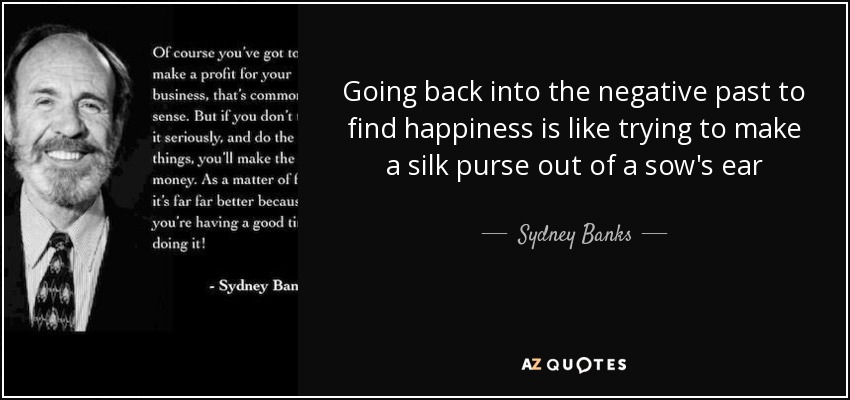 Going back into the negative past to find happiness is like trying to make a silk purse out of a sow's ear - Sydney Banks