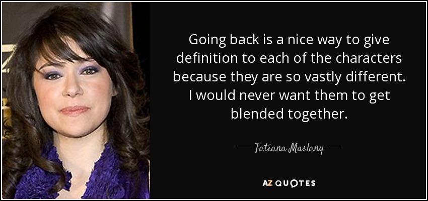 Going back is a nice way to give definition to each of the characters because they are so vastly different. I would never want them to get blended together. - Tatiana Maslany