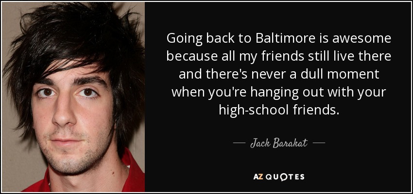 Going back to Baltimore is awesome because all my friends still live there and there's never a dull moment when you're hanging out with your high-school friends. - Jack Barakat