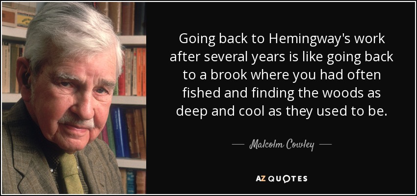 Going back to Hemingway's work after several years is like going back to a brook where you had often fished and finding the woods as deep and cool as they used to be. - Malcolm Cowley