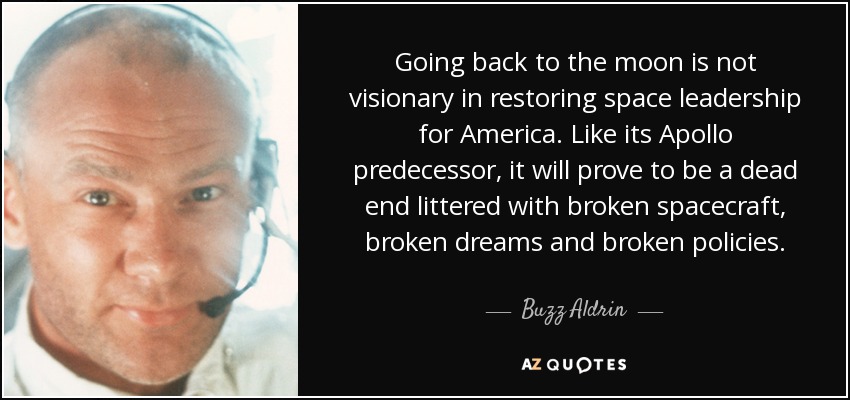 Going back to the moon is not visionary in restoring space leadership for America. Like its Apollo predecessor, it will prove to be a dead end littered with broken spacecraft, broken dreams and broken policies. - Buzz Aldrin